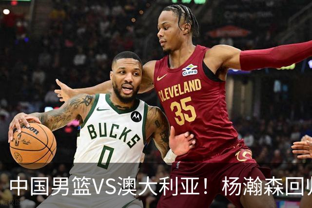中国男篮VS澳大利亚！杨瀚森回归首秀，郭士强调整阵容，央视直播