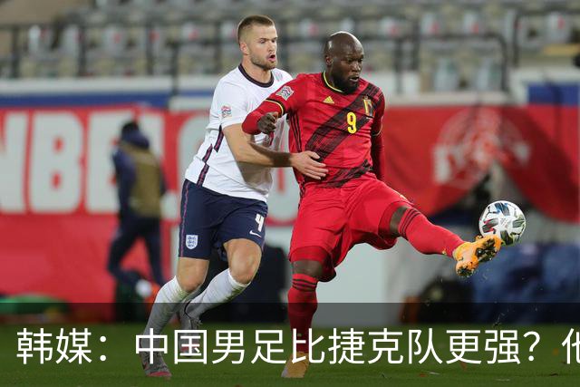 韩媒：中国男足比捷克队更强？他们在这种对抗下恐怕完全不适应